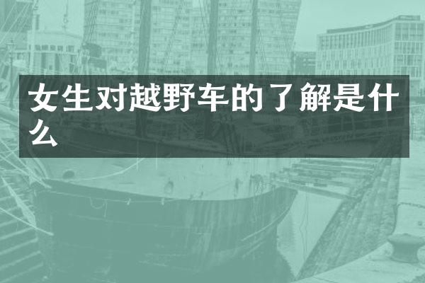 女生对越野车的了解是什么