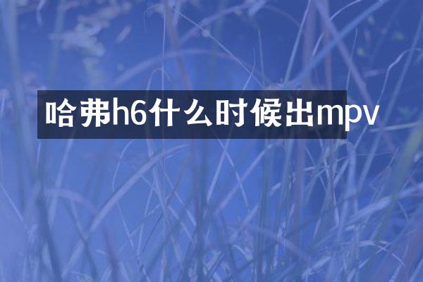 哈弗h6什么时候出mpv