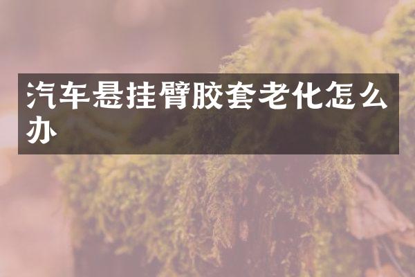 汽车悬挂臂胶套老化怎么办