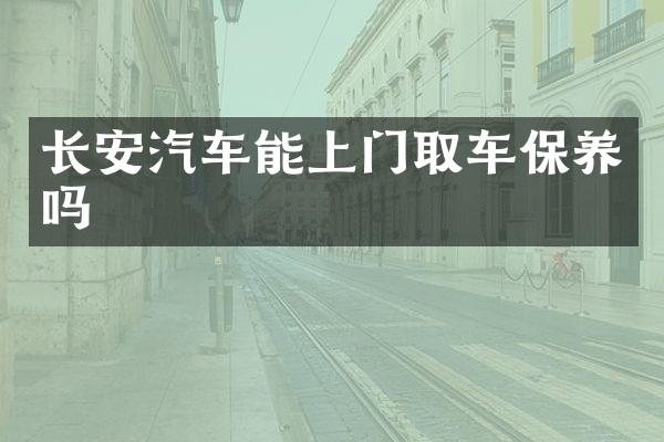 长安汽车能上门取车保养吗
