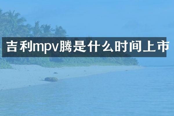 吉利mpv腾是什么时间上市