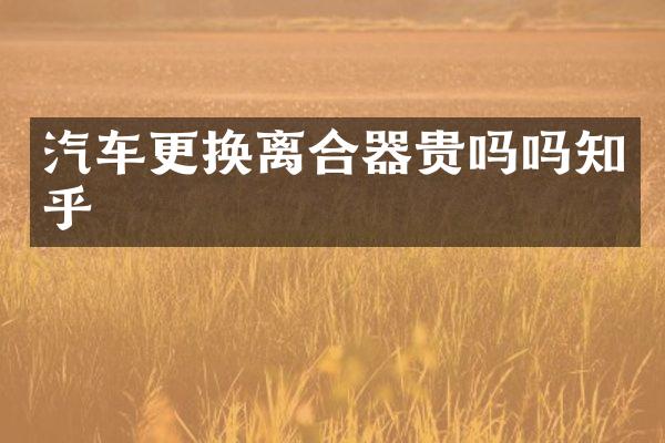 汽车更换离合器贵吗吗知乎