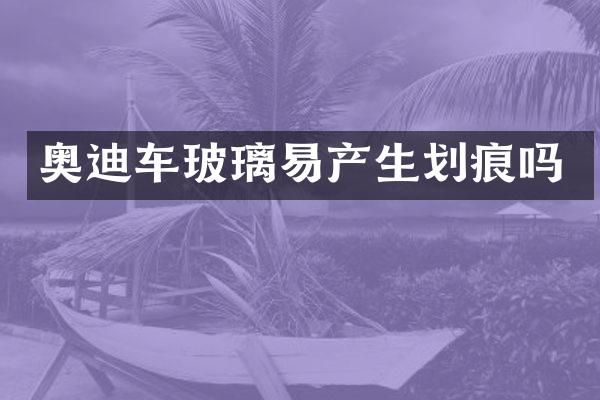奥迪车玻璃易产生划痕吗