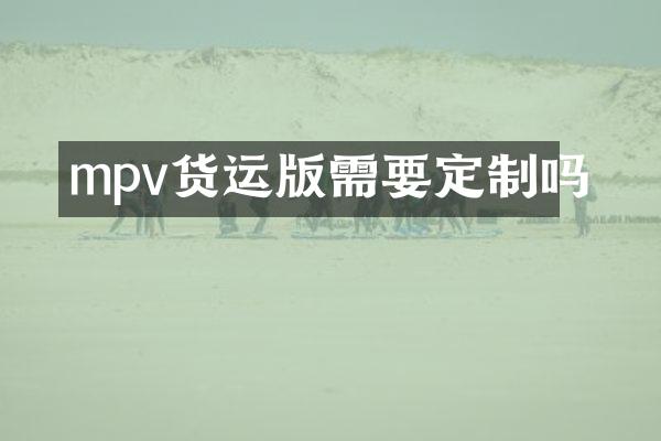 mpv货运版需要定制吗