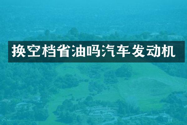 换空档省油吗汽车发动机