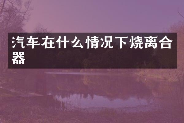 汽车在什么情况下烧离合器