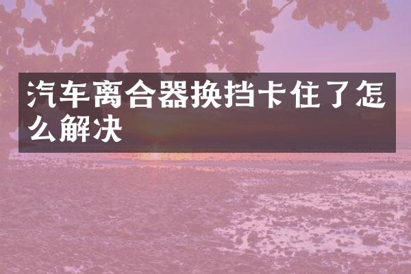 汽车离合器换挡卡住了怎么解决