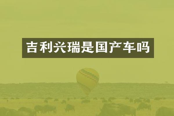 吉利兴瑞是国产车吗