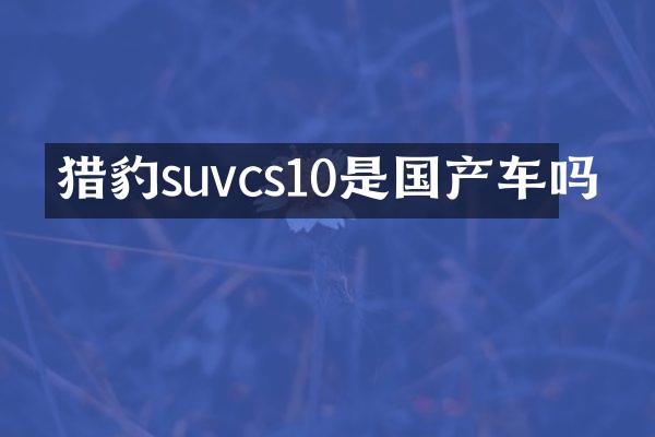 猎豹suvcs10是国产车吗