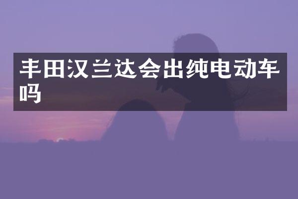 丰田汉兰达会出纯电动车吗