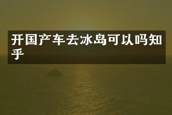 开国产车去冰岛可以吗知乎