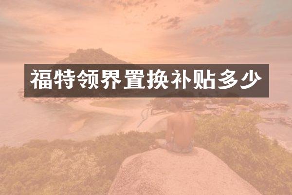 福特领界置换补贴多少