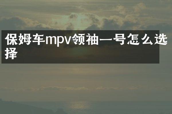保姆车mpv领袖一号怎么选择