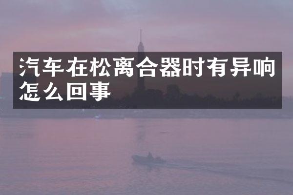 汽车在松离合器时有异响怎么回事