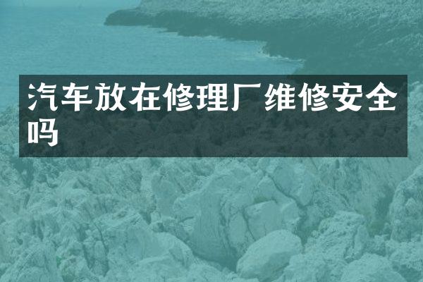 汽车放在修理厂维修安全吗