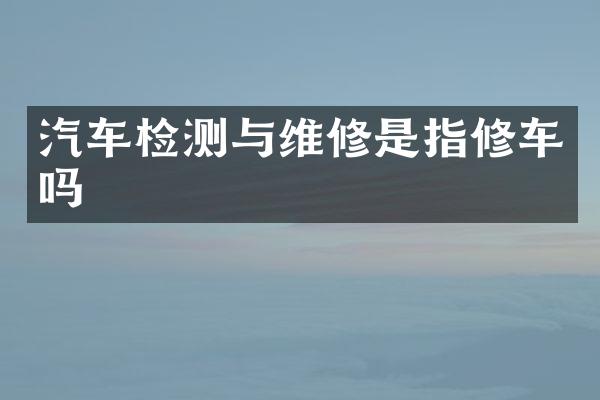 汽车检测与维修是指修车吗