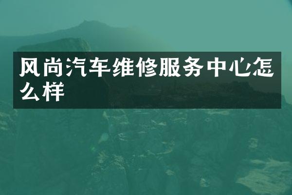 风尚汽车维修服务中心怎么样