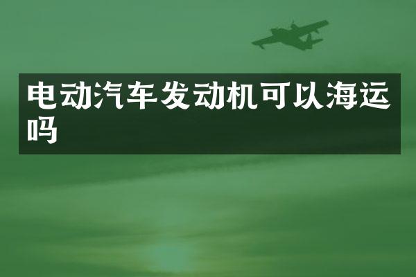 电动汽车发动机可以海运吗
