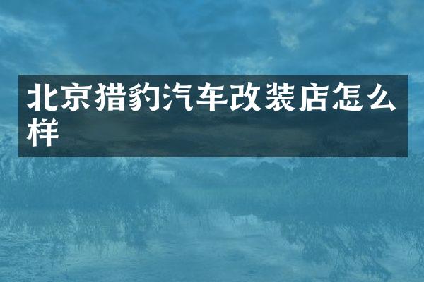 北京猎豹汽车改装店怎么样