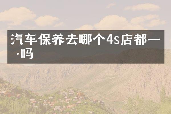 汽车保养去哪个4s店都一样吗