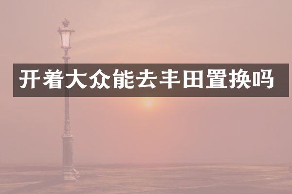 开着大众能去丰田置换吗