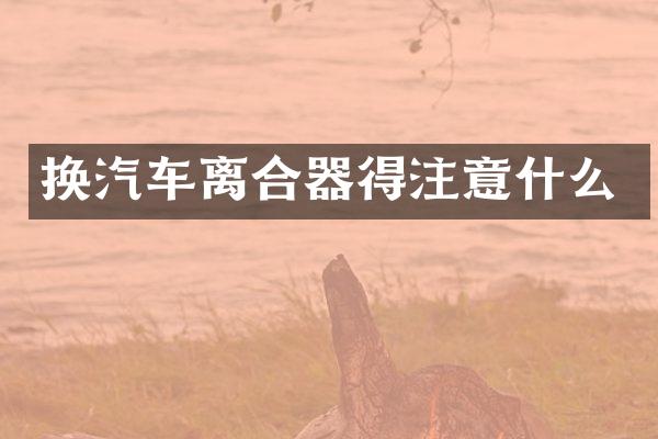 换汽车离合器得注意什么