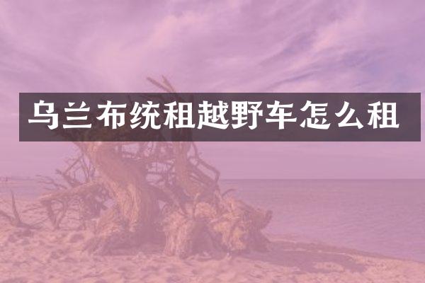 乌兰布统租越野车怎么租