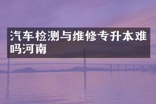 汽车检测与维修专升本难吗河南