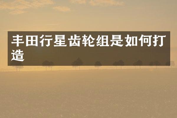 丰田行星齿轮组是如何打造