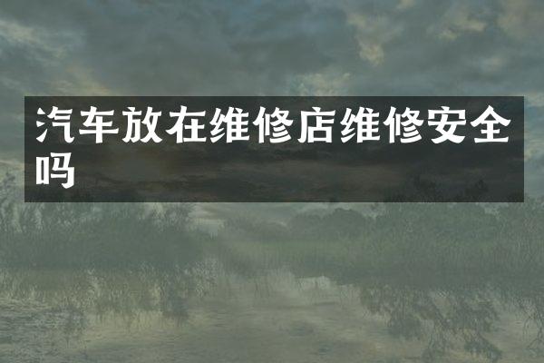 汽车放在维修店维修安全吗