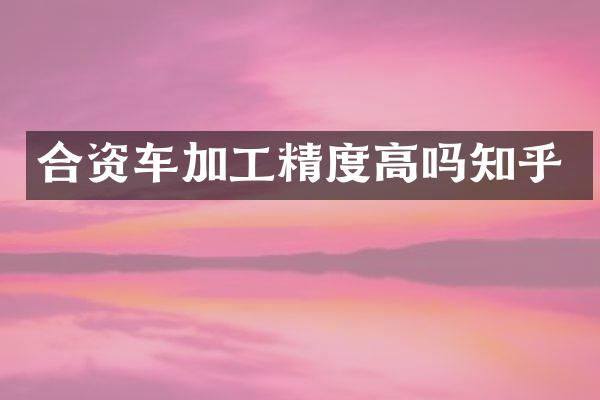合资车加工精度高吗知乎