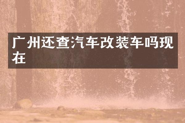 广州还查汽车改装车吗现在