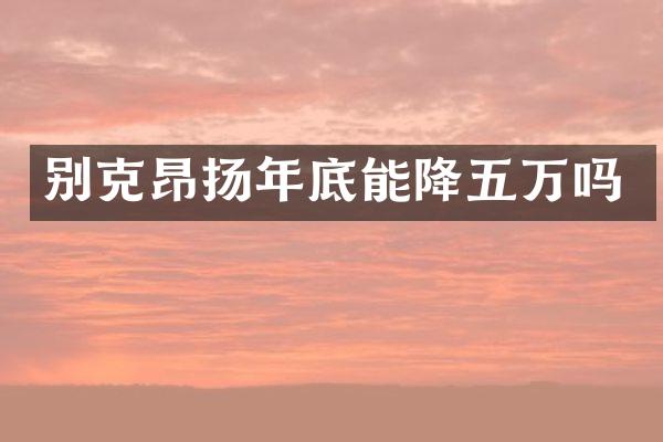 别克昂扬年底能降五万吗