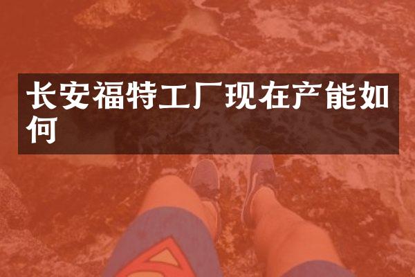 长安福特工厂现在产能如何