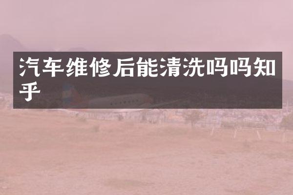 汽车维修后能清洗吗吗知乎