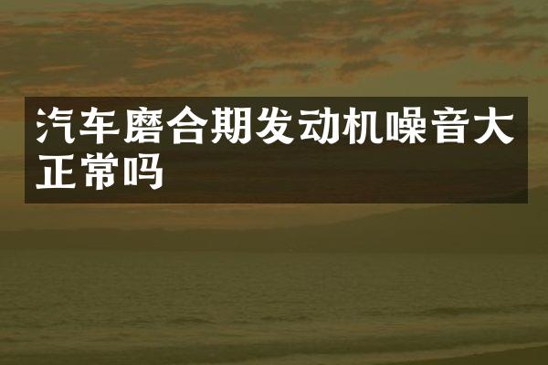 汽车磨合期发动机噪音大正常吗