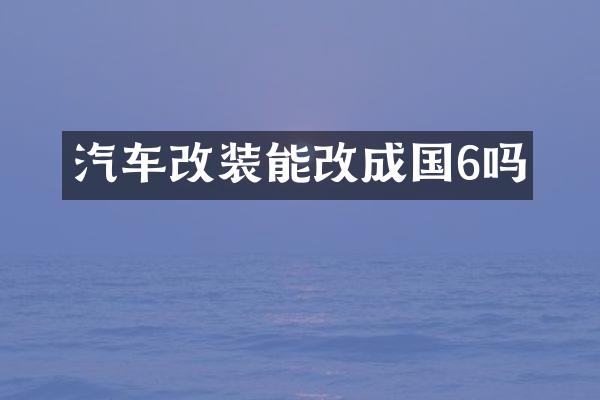 汽车改装能改成国6吗