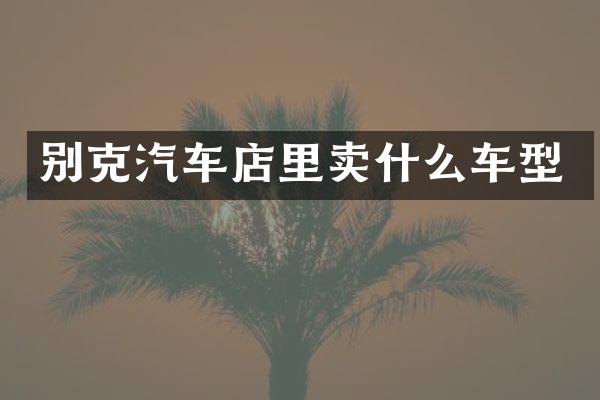 别克汽车店里卖什么车型