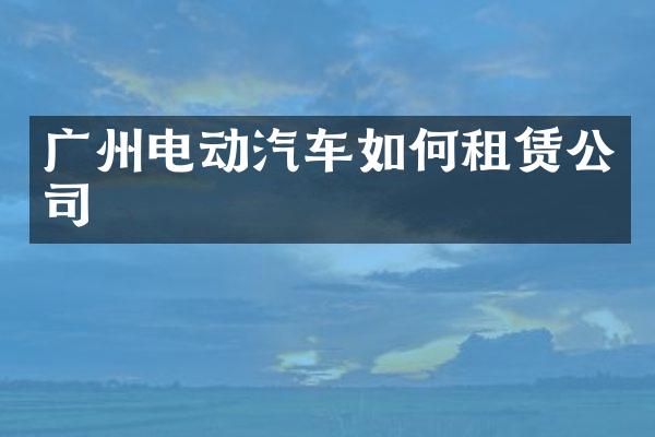 广州电动汽车如何租赁公司