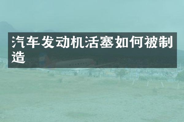 汽车发动机活塞如何被制造