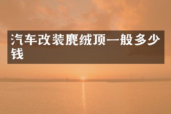 汽车改装麂绒顶一般多少钱