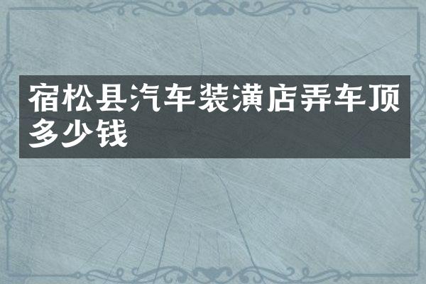 宿松县汽车装潢店弄车顶多少钱