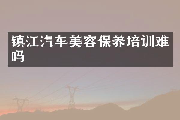 镇江汽车美容保养培训难吗