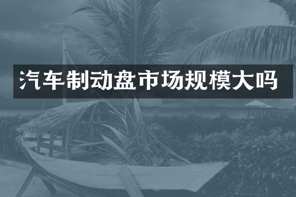 汽车制动盘市场规模大吗