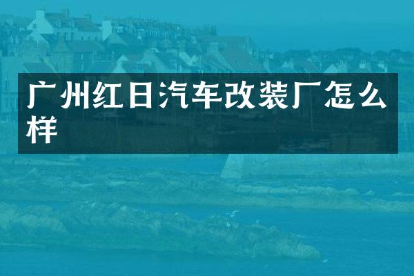 广州红日汽车改装厂怎么样