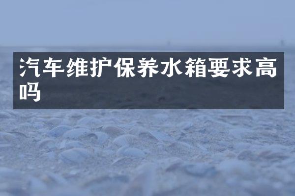 汽车维护保养水箱要求高吗