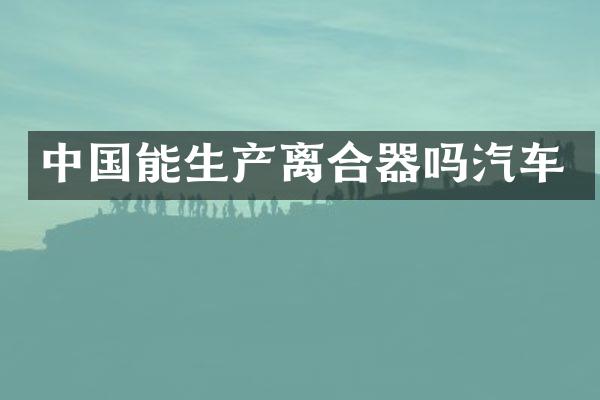 中国能生产离合器吗汽车