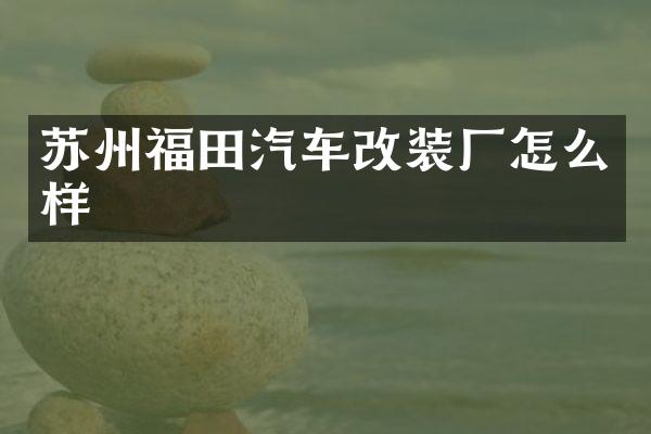 苏州福田汽车改装厂怎么样