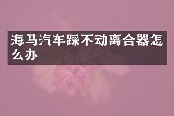 海马汽车踩不动离合器怎么办