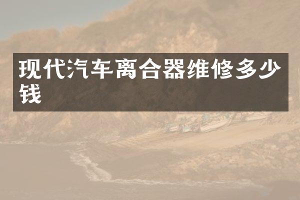 现代汽车离合器维修多少钱